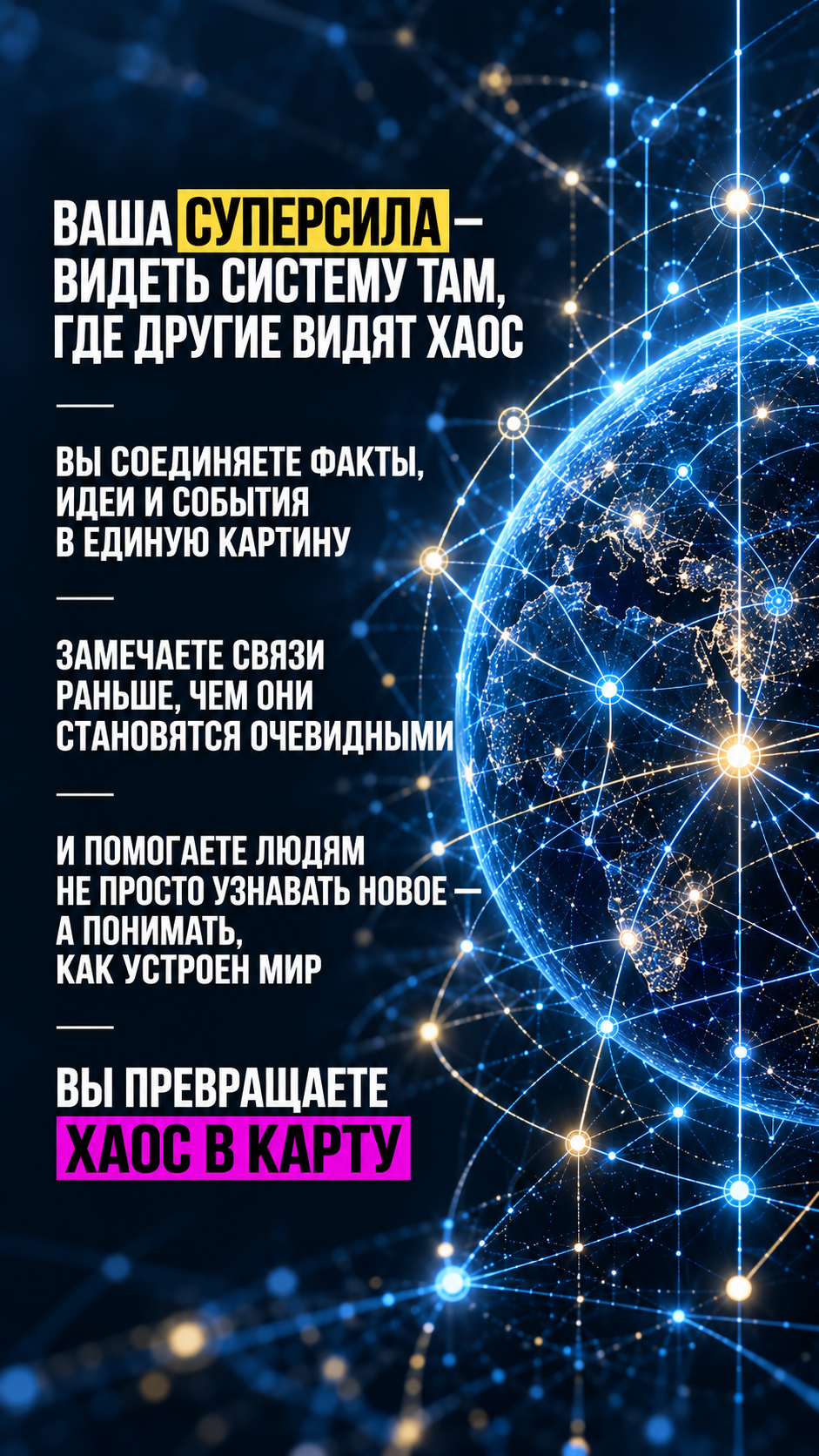 Ваша суперсила — видеть систему там, где другие видят хаос: вы соединяете факты, идеи и события в единую картину; замечаете связи раньше, чем они становятся очевидными; помогаете людям не просто узнавать новое — а понимать, как устроен мир; вы превращаете хаос в карту